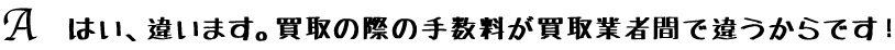 はい、違います。買取の際の手数料が買取業者間で違うからです！