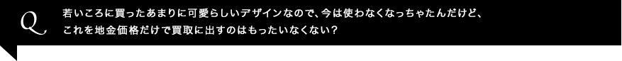 若いころに買ったあまりに可愛らしいデザインなので、今は使わなくなっちゃたんだけど、これを地金価格だけで買取に出すのはもったいなくない？